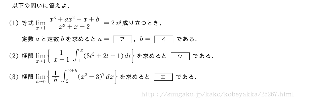 以下の問いに答えよ．(1)等式\lim_{x→1}\frac{x^3+ax^2-x+b}{x^3+x-2}=2が成り立つとき，定数aと定数bを求めるとa=[ア]，b=[イ]である．(2)極限\lim_{x→1}{\frac{1}{x-1}∫_1^x(3t^2+2t+1)dt}を求めると[ウ]である．(3)極限\lim_{h→0}{1/h∫_2^{2+h}(x^2-3)^7dx}を求めると[エ]である．