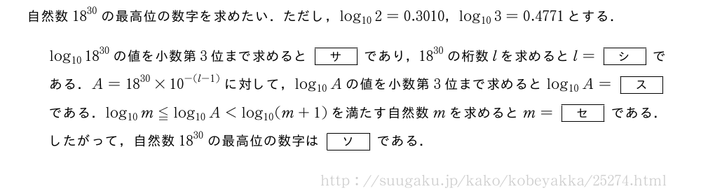 自然数{18}^{30}の最高位の数字を求めたい．ただし，log_{10}2=0.3010，log_{10}3=0.4771とする．log_{10}{18}^{30}の値を小数第3位まで求めると[サ]であり，{18}^{30}の桁数lを求めるとl=[シ]である．A={18}^{30}×{10}^{-(l-1)}に対して，log_{10}Aの値を小数第3位まで求めるとlog_{10}A=[ス]である．log_{10}m≦log_{10}A＜log_{10}(m+1)を満たす自然数mを求めるとm=[セ]である．したがって，自然数{18}^{30}の最高位の数字は[ソ]である．