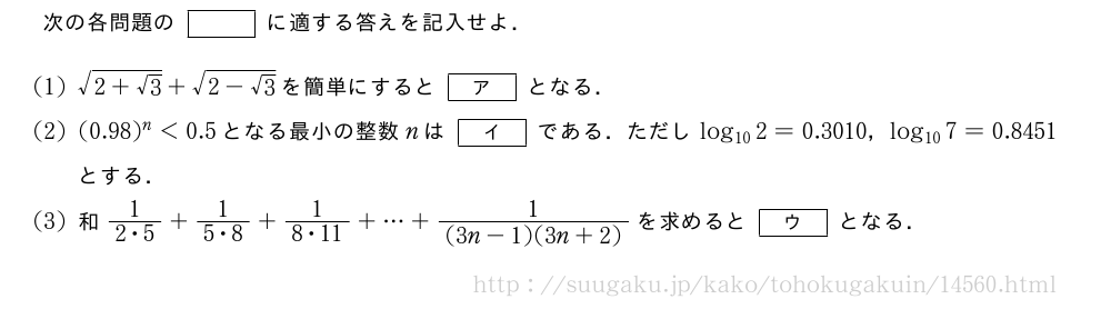 次の各問題の[]に適する答えを記入せよ．(1)\sqrt{2+√3}+\sqrt{2-√3}を簡単にすると[ア]となる．(2)(0.98)^n＜0.5となる最小の整数nは[イ]である．ただしlog_{10}2=0.3010，log_{10}7=0.8451とする．(3)和\frac{1}{2・5}+\frac{1}{5・8}+\frac{1}{8・11}+・・・+\frac{1}{(3n-1)(3n+2)}を求めると[ウ]となる．