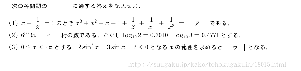 次の各問題の[]に適する答えを記入せよ．(1)x+1/x=3のときx^3+x^2+x+1+1/x+\frac{1}{x^2}+\frac{1}{x^3}=[ア]である．(2)6^{50}は[イ]桁の数である．ただしlog_{10}2=0.3010，log_{10}3=0.4771とする．(3)0≦x＜2πとする．2sin^2x+3sinx-2＜0となるxの範囲を求めると[ウ]となる．