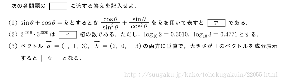 次の各問題の[]に適する答えを記入せよ．(1)sinθ+cosθ=kとするとき\frac{cosθ}{sin^2θ}+\frac{sinθ}{cos^2θ}をkを用いて表すと[ア]である．(2)2^{2016}・3^{2020}は[イ]桁の数である．ただし，log_{10}2=0.3010，log_{10}3=0.4771とする．(3)ベクトルベクトルa=(1,1,3)，ベクトルb=(2,0,-3)の両方に垂直で，大きさが1のベクトルを成分表示すると[ウ]となる．