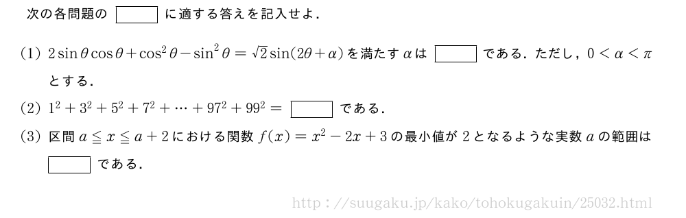 次の各問題の[]に適する答えを記入せよ．(1)2sinθcosθ+cos^2θ-sin^2θ=√2sin(2θ+α)を満たすαは[]である．ただし，0＜α＜πとする．(2)1^2+3^2+5^2+7^2+・・・+97^2+99^2=[]である．(3)区間a≦x≦a+2における関数f(x)=x^2-2x+3の最小値が2となるような実数aの範囲は[]である．