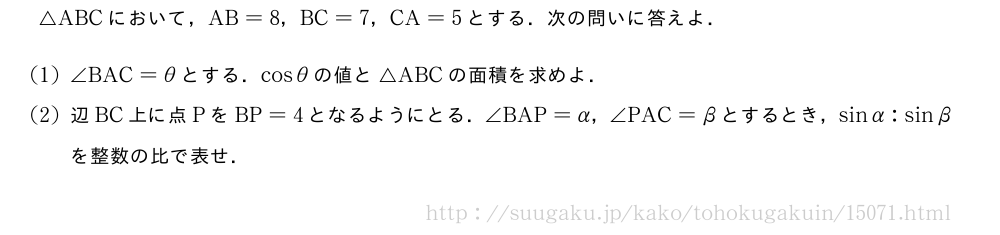 △ABCにおいて，AB=8，BC=7，CA=5とする．次の問いに答えよ．(1)∠BAC=θとする．cosθの値と△ABCの面積を求めよ．(2)辺BC上に点PをBP=4となるようにとる．∠BAP=α，∠PAC=βとするとき，sinα:sinβを整数の比で表せ．
