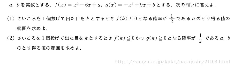 a,bを実数とする．f(x)=x^2-6x+a，g(x)=-x^2+9x+bとする．次の問いに答えよ．(1)さいころを1個投げて出た目をkとするときf(k)≦0となる確率が1/2であるaのとり得る値の範囲を求めよ．(2)さいころを1個投げて出た目をkとするときf(k)≦0かつg(k)≧0となる確率が1/2であるa,bのとり得る値の範囲を求めよ．