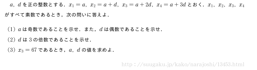 a,dを正の整数とする．x_1=a,x_2=a+d,x_3=a+2d,x_4=a+3dとおく．x_1,x_2,x_3,x_4がすべて素数であるとき，次の問いに答えよ．(1)aは奇数であることを示せ．また，dは偶数であることを示せ．(2)dは3の倍数であることを示せ．(3)x_3=67であるとき，a,dの値を求めよ．