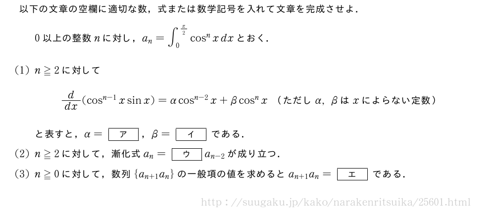以下の文章の空欄に適切な数，式または数学記号を入れて文章を完成させよ．0以上の整数nに対し，a_n=∫_0^{π/2}cos^nxdxとおく．(1)n≧2に対してd/dx(cos^{n-1}xsinx)=αcos^{n-2}x+βcos^nx　（ただしα,βはxによらない定数）　と表すと，α=[ア]，β=[イ]である．(2)n≧2に対して，漸化式a_n=[ウ]a_{n-2}が成り立つ．(3)n≧0に対して，数列{a_{n+1}a_n}の一般項の値を求めるとa_{n+1}a_n=[エ]である．