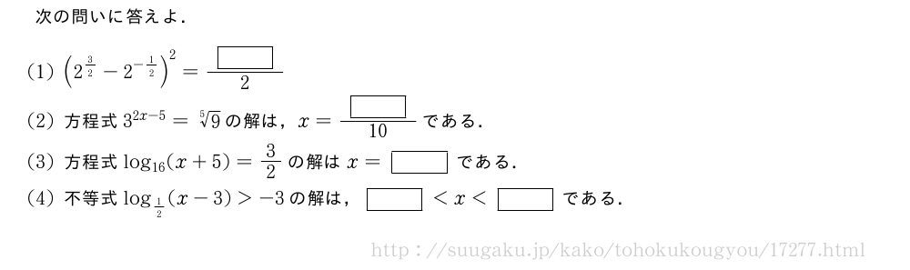 次の問いに答えよ．(1)(2^{3/2}-2^{-1/2})^2=\frac{[]}{2}(2)方程式3^{2x-5}=\sqrt[5]{9}の解は，x=\frac{[]}{10}である．(3)方程式log_{16}(x+5)=3/2の解はx=[]である．(4)不等式log_{1/2}(x-3)＞-3の解は，[]＜x＜[]である．