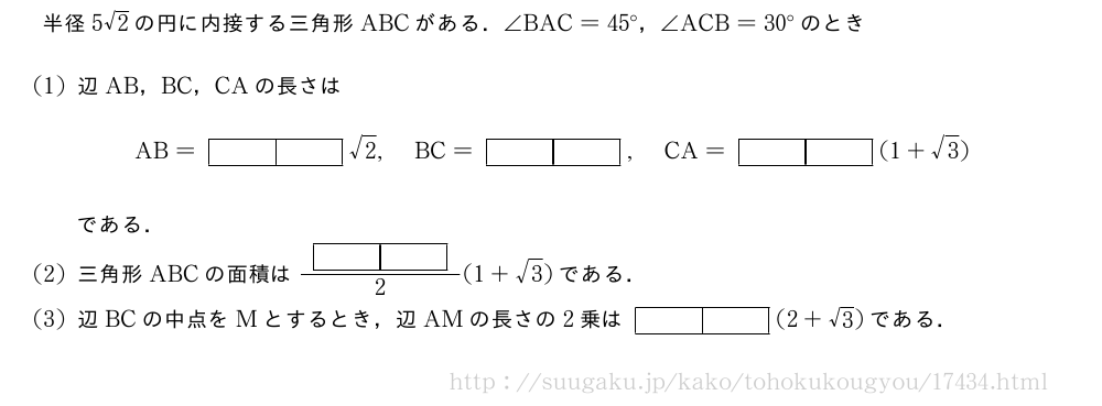 半径5√2の円に内接する三角形ABCがある．∠BAC=45°，∠ACB=30°のとき(1)辺AB，BC，CAの長さはAB=[][]√2,BC=[][],CA=[][](1+√3)である．(2)三角形ABCの面積は\frac{[][]}{2}(1+√3)である．(3)辺BCの中点をMとするとき，辺AMの長さの2乗は[][](2+√3)である．