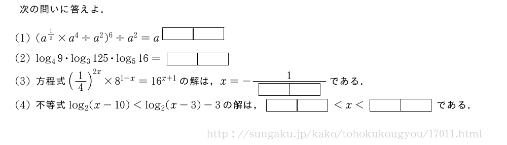 次の問いに答えよ．(1)(a^{1/2}×a^4\diva^2)^6\diva^2=a^{[][]}(2)log_49・log_3125・log_516=[][](3)方程式(1/4)^{2x}×8^{1-x}=16^{x+1}の解は，x=-\frac{1}{[][]}である．(4)不等式log_2(x-10)＜log_2(x-3)-3の解は，[][]＜x＜[][]である．