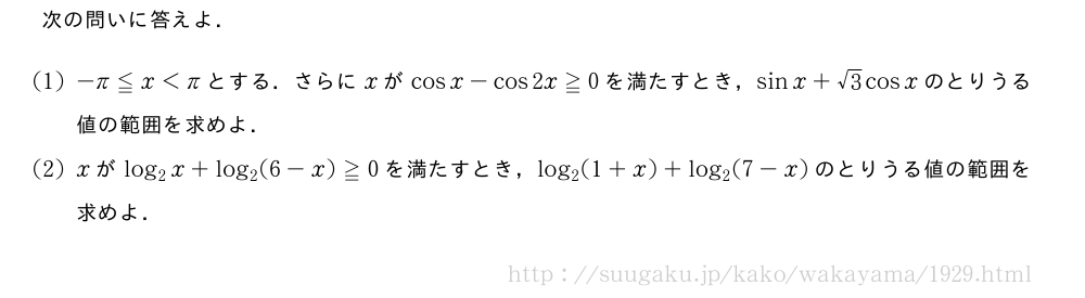 次の問いに答えよ．(1)-π≦x＜πとする．さらにxがcosx-cos2x≧0を満たすとき，sinx+√3cosxのとりうる値の範囲を求めよ．(2)xがlog_2x+log_2(6-x)≧0を満たすとき，log_2(1+x)+log_2(7-x)のとりうる値の範囲を求めよ．