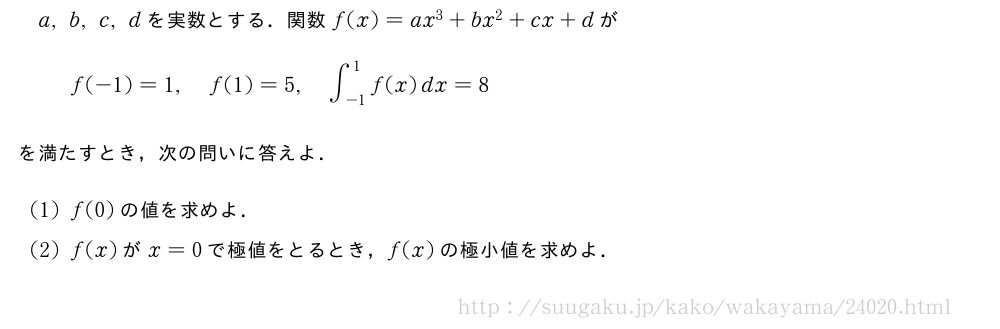 a,b,c,dを実数とする．関数f(x)=ax^3+bx^2+cx+dがf(-1)=1,f(1)=5,∫_{-1}^1f(x)dx=8を満たすとき，次の問いに答えよ．(1)f(0)の値を求めよ．(2)f(x)がx=0で極値をとるとき，f(x)の極小値を求めよ．