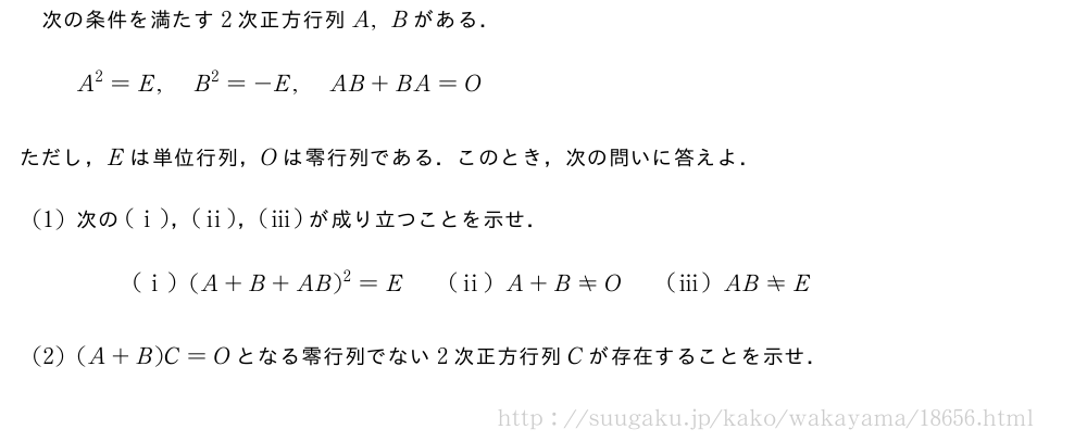 次の条件を満たす2次正方行列A,Bがある．A^2=E,B^2=-E,AB+BA=Oただし，Eは単位行列，Oは零行列である．このとき，次の問いに答えよ．(1)次の(i)，(ii)，(iii)が成り立つことを示せ．(i)(A+B+AB)^2=E\qquad(ii)A+B≠O\qquad(iii)AB≠E(2)(A+B)C=Oとなる零行列でない2次正方行列Cが存在することを示せ．