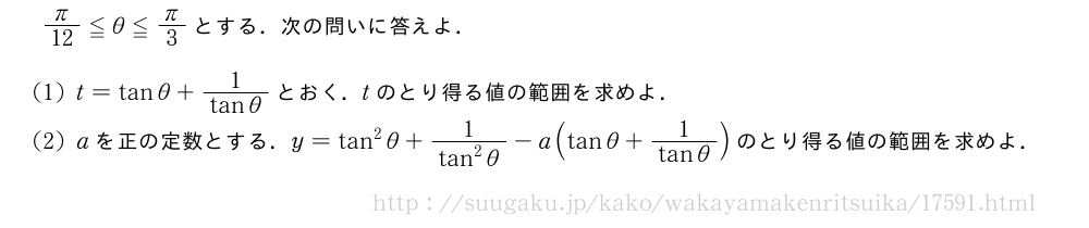 π/12≦θ≦π/3とする．次の問いに答えよ．(1)t=tanθ+\frac{1}{tanθ}とおく．tのとり得る値の範囲を求めよ．(2)aを正の定数とする．y=tan^2θ+\frac{1}{tan^2θ}-a(tanθ+\frac{1}{tanθ})のとり得る値の範囲を求めよ．