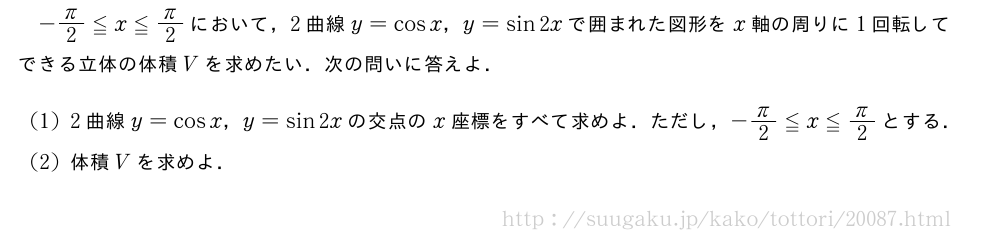 -π/2≦x≦π/2において，2曲線y=cosx，y=sin2xで囲まれた図形をx軸の周りに1回転してできる立体の体積Vを求めたい．次の問いに答えよ．(1)2曲線y=cosx，y=sin2xの交点のx座標をすべて求めよ．ただし，-π/2≦x≦π/2とする．(2)体積Vを求めよ．