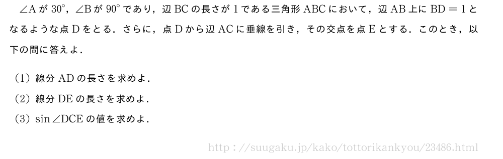 ∠Aが{30}°，∠Bが{90}°であり，辺BCの長さが1である三角形ABCにおいて，辺AB上にBD=1となるような点Dをとる．さらに，点Dから辺ACに垂線を引き，その交点を点Eとする．このとき，以下の問に答えよ．(1)線分ADの長さを求めよ．(2)線分DEの長さを求めよ．(3)sin∠DCEの値を求めよ．