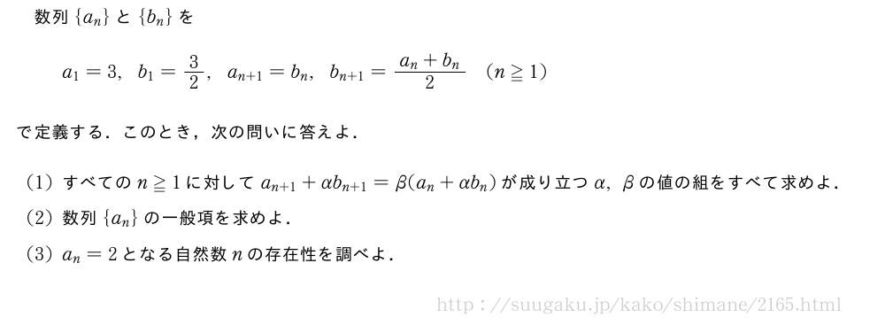 数列{a_n}と{b_n}をa_1=3,b_1=3/2,a_{n+1}=b_n,b_{n+1}=\frac{a_n+b_n}{2}(n≧1)で定義する．このとき，次の問いに答えよ．(1)すべてのn≧1に対してa_{n+1}+αb_{n+1}=β(a_n+αb_n)が成り立つα,βの値の組をすべて求めよ．(2)数列{a_n}の一般項を求めよ．(3)a_n=2となる自然数nの存在性を調べよ．
