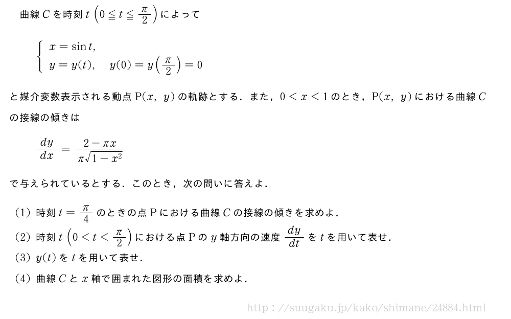 曲線Cを時刻t(0≦t≦π/2)によって{\begin{array}{l}x=sint,\y=y(t),y(0)=y(π/2)=0\end{array}.と媒介変数表示される動点P(x,y)の軌跡とする．また，0＜x＜1のとき，P(x,y)における曲線Cの接線の傾きはdy/dx=\frac{2-πx}{π\sqrt{1-x^2}}で与えられているとする．このとき，次の問いに答えよ．(1)時刻t=π/4のときの点Pにおける曲線Cの接線の傾きを求めよ．(2)時刻t(0＜t＜π/2)における点Pのy軸方向の速度dy/dtをtを用いて表せ．(3)y(t)をtを用いて表せ．(4)曲線Cとx軸で囲まれた図形の面積を求めよ．