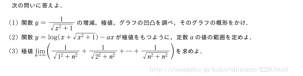 次の問いに答えよ．(1)関数y=\frac{1}{\sqrt{x^2+1}}の増減，極値，グラフの凹凸を調べ，そのグラフの概形をかけ．(2)関数y=log(x+\sqrt{x^2+1})-axが極値をもつように，定数aの値の範囲を定めよ．(3)極値\lim_{n→∞}(\frac{1}{\sqrt{1^2+n^2}}+\frac{1}{\sqrt{2^2+n^2}}+・・・+\frac{1}{\sqrt{n^2+n^2}})を求めよ．
