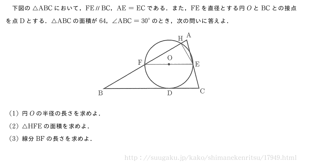 下図の△ABCにおいて，FE\paraBC，AE=ECである．また，FEを直径とする円OとBCとの接点を点Dとする．△ABCの面積が64，∠ABC={30}°のとき，次の問いに答えよ．（プレビューでは図は省略します）(1)円Oの半径の長さを求めよ．(2)△HFEの面積を求めよ．(3)線分BFの長さを求めよ．