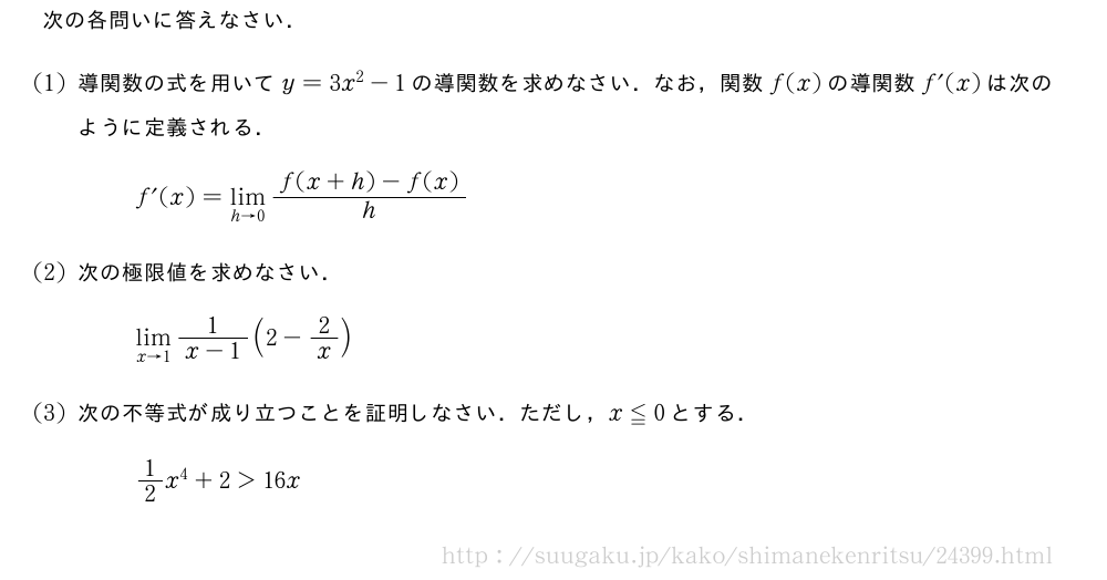 次の各問いに答えなさい．(1)導関数の式を用いてy=3x^2-1の導関数を求めなさい．なお，関数f(x)の導関数f´(x)は次のように定義される．f´(x)=\lim_{h→0}\frac{f(x+h)-f(x)}{h}(2)次の極限値を求めなさい．\lim_{x→1}\frac{1}{x-1}(2-2/x)(3)次の不等式が成り立つことを証明しなさい．ただし，x≦0とする．1/2x^4+2＞16x