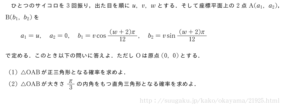 ひとつのサイコロを3回振り，出た目を順にu,v,wとする．そして座標平面上の2点A(a_1,a_2)，B(b_1,b_2)をa_1=u,a_2=0,b_1=vcos\frac{(w+2)π}{12},b_2=vsin\frac{(w+2)π}{12}で定める．このとき以下の問いに答えよ．ただしOは原点(0,0)とする．(1)△OABが正三角形となる確率を求めよ．(2)△OABが大きさπ/3の内角をもつ直角三角形となる確率を求めよ．