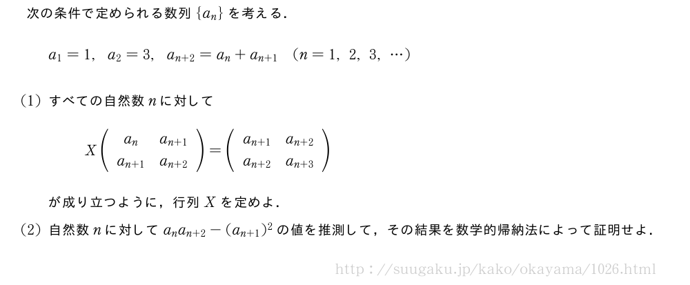 次の条件で定められる数列{a_n}を考える．a_1=1,a_2=3,a_{n+2}=a_n+a_{n+1}(n=1,2,3,・・・)(1)すべての自然数nに対してX(\begin{array}{cc}a_n&a_{n+1}\\a_{n+1}&a_{n+2}\end{array})=(\begin{array}{cc}a_{n+1}&a_{n+2}\\a_{n+2}&a_{n+3}\end{array})が成り立つように，行列Xを定めよ．(2)自然数nに対してa_na_{n+2}-(a_{n+1})^2の値を推測して，その結果を数学的帰納法によって証明せよ．