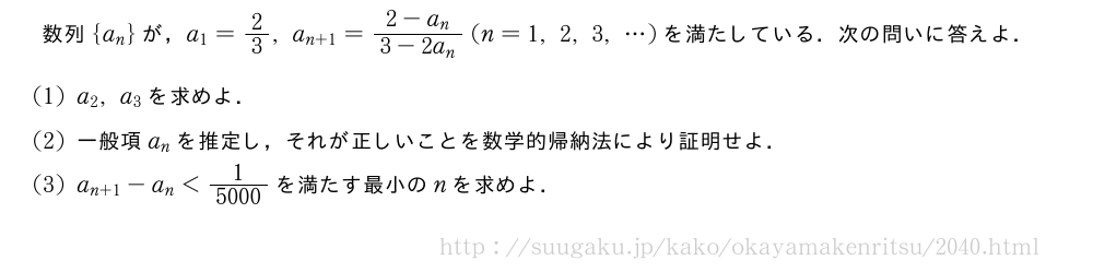 数列{a_n}が，a_1=2/3,a_{n+1}=\frac{2-a_n}{3-2a_n}(n=1,2,3,・・・)を満たしている．次の問いに答えよ．(1)a_2,a_3を求めよ．(2)一般項a_nを推定し，それが正しいことを数学的帰納法により証明せよ．(3)a_{n+1}-a_n＜\frac{1}{5000}を満たす最小のnを求めよ．