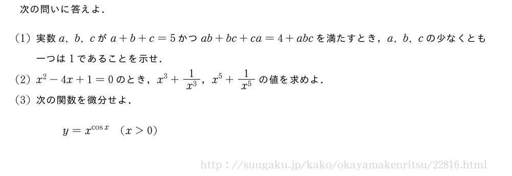 次の問いに答えよ．(1)実数a,b,cがa+b+c=5かつab+bc+ca=4+abcを満たすとき，a,b,cの少なくとも一つは1であることを示せ．(2)x^2-4x+1=0のとき，x^3+\frac{1}{x^3}，x^5+\frac{1}{x^5}の値を求めよ．(3)次の関数を微分せよ．y=x^{cosx}(x＞0)