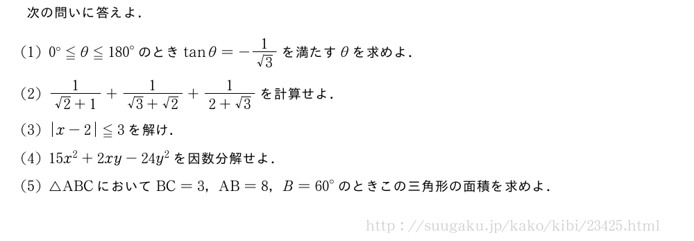 次の問いに答えよ．(1)0°≦θ≦{180}°のときtanθ=-\frac{1}{√3}を満たすθを求めよ．(2)\frac{1}{√2+1}+\frac{1}{√3+√2}+\frac{1}{2+√3}を計算せよ．(3)|x-2|≦3を解け．(4)15x^2+2xy-24y^2を因数分解せよ．(5)△ABCにおいてBC=3，AB=8，B={60}°のときこの三角形の面積を求めよ．