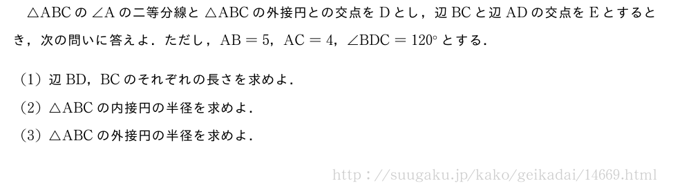 △ABCの∠Aの二等分線と△ABCの外接円との交点をDとし，辺BCと辺ADの交点をEとするとき，次の問いに答えよ．ただし，AB=5，AC=4，∠BDC=120°とする．(1)辺BD，BCのそれぞれの長さを求めよ．(2)△ABCの内接円の半径を求めよ．(3)△ABCの外接円の半径を求めよ．