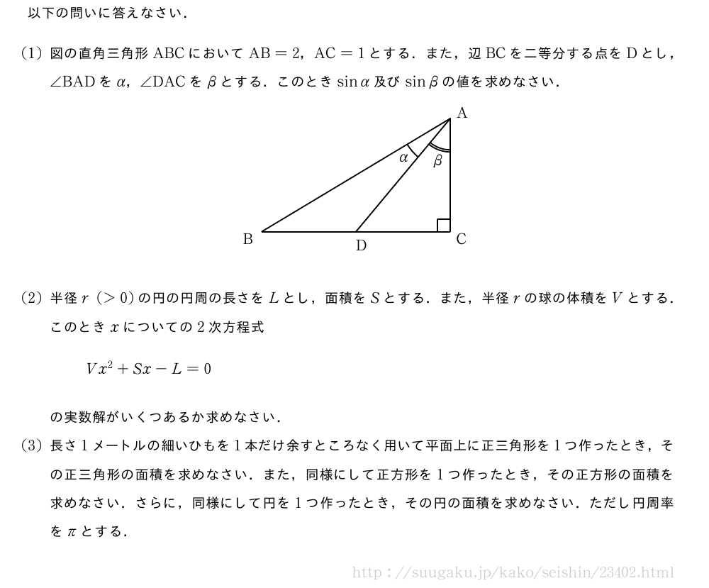 以下の問いに答えなさい．(1)図の直角三角形ABCにおいてAB=2，AC=1とする．また，辺BCを二等分する点をDとし，∠BADをα，∠DACをβとする．このときsinα及びsinβの値を求めなさい．\begin{center}\begin{zahyou*}[ul=1.5mm](0,42)(0,25)%\tenretu*{A(35,23)n;B(5,5)w;C(35,5)e;D(20,5)s}%{\thicklines\Kakukigou\B\A\D＜Hankei=12mm,moziiti=16mm＞{α}%\Kakukigou＜2＞\D\A\C＜Hankei=8mm,moziiti=12mm＞{β}%\Drawline{\A\B\C\A}%\Drawline{\A\D}%\put(33,5){\drawline(0,0)(0,2)}%\put(33,7){\drawline(0,0)(2,0)}%}\tenretu*{D(36,23);E(2,3);F(36,3);G(10,5.5);H(20,2)}%\emathPut\D{A}\emathPut\E{B}\emathPut\F{C}\emathPut\H{D}\end{zahyou*}\end{center}(2)半径r(＞0)の円の円周の長さをLとし，面積をSとする．また，半径rの球の体積をVとする．このときxについての2次方程式Vx^2+Sx-L=0の実数解がいくつあるか求めなさい．(3)長さ1メートルの細いひもを1本だけ余すところなく用いて平面上に正三角形を1つ作ったとき，その正三角形の面積を求めなさい．また，同様にして正方形を1つ作ったとき，その正方形の面積を求めなさい．さらに，同様にして円を1つ作ったとき，その円の面積を求めなさい．ただし円周率をπとする．