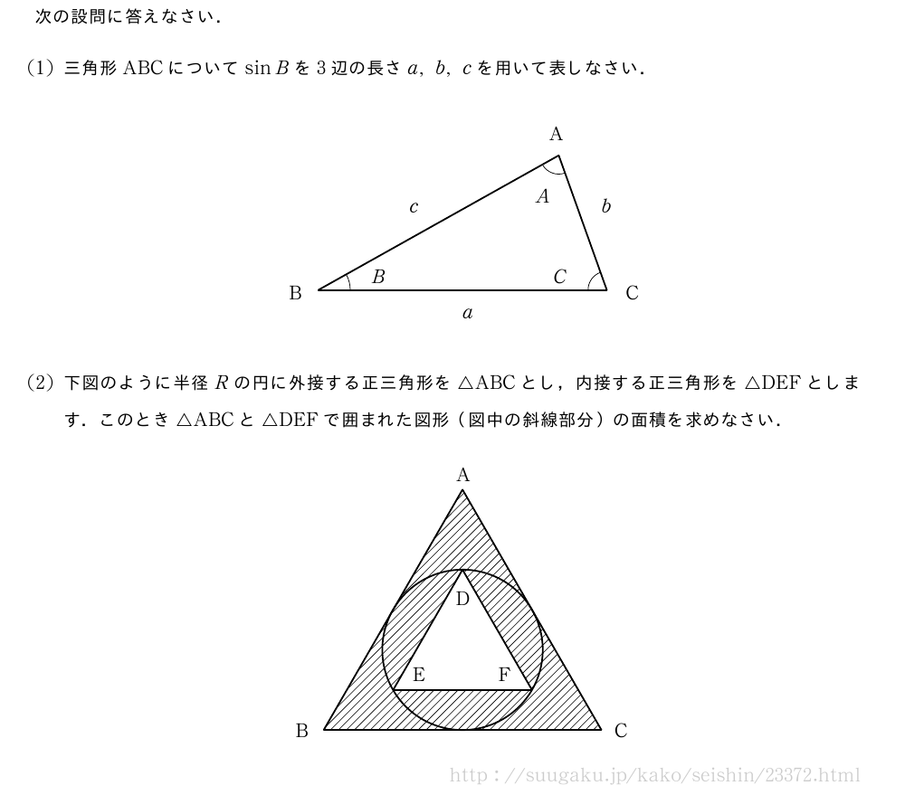 次の設問に答えなさい．(1)三角形ABCについてsinBを3辺の長さa,b,cを用いて表しなさい．\begin{center}\begin{zahyou*}[ul=1.8mm](-20,20)(-5,20)%\tenretu*{A(10,14);B(-15,0);C(15,0)}%{\thicklines\Drawline{\A\B\C\A}%}\Kakukigou\B\A\C{}%\Kakukigou\C\B\A＜Hankei=6mm＞{}%\Kakukigou\A\C\B{}%\emathPut{(9,15.5)}{A}\emathPut{(-18,-1)}{B}\emathPut{(17,-1)}{C}\emathPut{(7.5,9)}{A}\emathPut{(-9.5,0.7)}{B}\emathPut{(9.5,0.7)}{C}\emathPut{(0,-3)}{a}\emathPut{(14.5,8)}{b}\emathPut{(-5.5,8)}{c}\end{zahyou*}\end{center}(2)下図のように半径Rの円に外接する正三角形を△ABCとし，内接する正三角形を△DEFとします．このとき△ABCと△DEFで囲まれた図形（図中の斜線部分）の面積を求めなさい．\begin{center}\begin{zahyou*}[ul=1.5mm](-20,20)(-10,25)%\tenretu*{O(0,0);A(0,20);B(-17.32,-10);C(17.32,-10);D(0,10);E(-8.66,-5);F(8.66,-5)}%{\thicklines\emPaint*{\A\B\C}\Nuritubusi[0]{\D\E\F\D}%\En\O{10}%\Drawline{\A\B\C\A}%\Drawline{\D\E\F\D}%}\emathPut{(-0.8,21)}{A}\emathPut{(-20.8,-11)}{B}\emathPut{(19,-11)}{C}\emathPut{(-0.8,5.5)}{D}\emathPut{(-6.2,-4)}{E}\emathPut{(4.5,-4)}{F}\end{zahyou*}\end{center}
