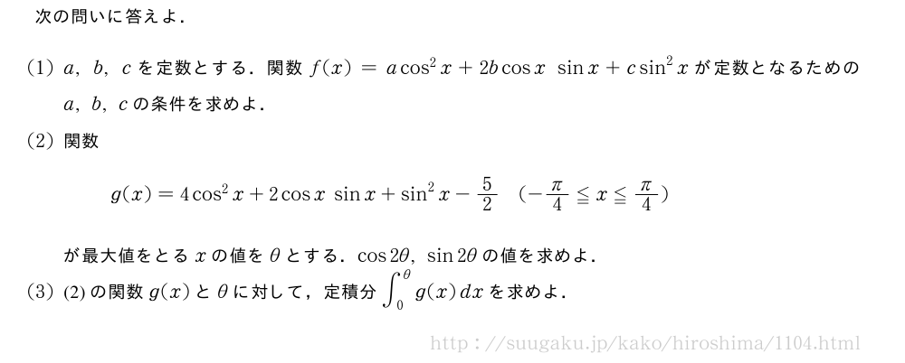次の問いに答えよ．(1)a,b,cを定数とする．関数f(x)=acos^2x+2bcosx\;sinx+csin^2xが定数となるためのa,b,cの条件を求めよ．(2)関数g(x)=4cos^2x+2cosx\;sinx+sin^2x-5/2(-π/4≦x≦π/4)が最大値をとるxの値をθとする．cos2θ,sin2θの値を求めよ．(3)(2)の関数g(x)とθに対して，定積分∫_0^θg(x)dxを求めよ．