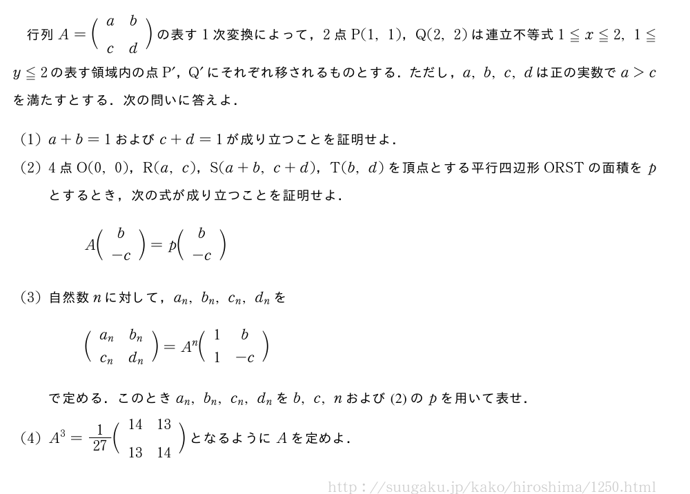 行列A=\biggl(\begin{array}{cc}a&b\\c&d\end{array}\biggr)の表す1次変換によって，2点P(1,1)，Q(2,2)は連立不等式1≦x≦2,1≦y≦2の表す領域内の点P´，Q´にそれぞれ移されるものとする．ただし，a,b,c,dは正の実数でa＞cを満たすとする．次の問いに答えよ．(1)a+b=1およびc+d=1が成り立つことを証明せよ．(2)4点O(0,0)，R(a,c)，S(a+b,c+d)，T(b,d)を頂点とする平行四辺形ORSTの面積をpとするとき，次の式が成り立つことを証明せよ．A\biggl(\begin{array}{c}b\\-c\end{array}\biggr)=p\biggl(\begin{array}{c}b\\-c\end{array}\biggr)(3)自然数nに対して，a_n,b_n,c_n,d_nを\biggl(\begin{array}{cc}a_n&b_n\\c_n&d_n\end{array}\biggr)=A^n\biggl(\begin{array}{cc}1&b\\1&-c\end{array}\biggr)で定める．このときa_n,b_n,c_n,d_nをb,c,nおよび(2)のpを用いて表せ．(4)A^3=1/27\biggl(\begin{array}{cc}14&13\\13&14\end{array}\biggr)となるようにAを定めよ．