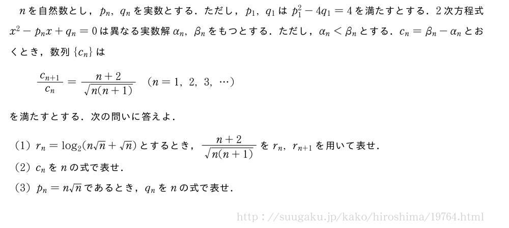 nを自然数とし，p_n,q_nを実数とする．ただし，p_1,q_1はp_1^2-4q_1=4を満たすとする．2次方程式x^2-p_nx+q_n=0は異なる実数解α_n,β_nをもつとする．ただし，α_n＜β_nとする．c_n=β_n-α_nとおくとき，数列{c_n}は\frac{c_{n+1}}{c_n}=\frac{n+2}{\sqrt{n(n+1)}}(n=1,2,3,・・・)を満たすとする．次の問いに答えよ．(1)r_n=log_2(n√n+√n)とするとき，\frac{n+2}{\sqrt{n(n+1)}}をr_n,r_{n+1}を用いて表せ．(2)c_nをnの式で表せ．(3)p_n=n√nであるとき，q_nをnの式で表せ．