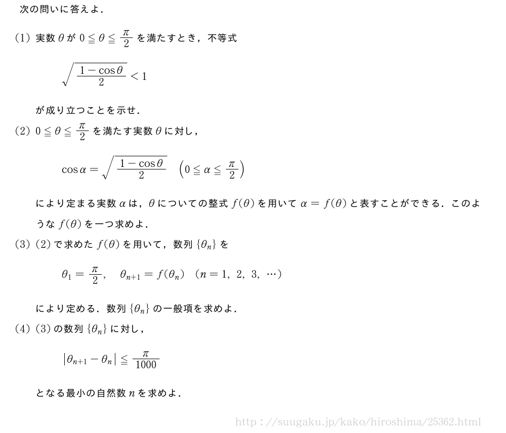 次の問いに答えよ．(1)実数θが0≦θ≦π/2を満たすとき，不等式\sqrt{\frac{1-cosθ}{2}}＜1が成り立つことを示せ．(2)0≦θ≦π/2を満たす実数θに対し，cosα=\sqrt{\frac{1-cosθ}{2}}(0≦α≦π/2)により定まる実数αは，θについての整式f(θ)を用いてα=f(θ)と表すことができる．このようなf(θ)を一つ求めよ．(3)(2)で求めたf(θ)を用いて，数列{θ_n}をθ_1=π/2,θ_{n+1}=f(θ_n)(n=1,2,3,・・・)により定める．数列{θ_n}の一般項を求めよ．(4)(3)の数列{θ_n}に対し，|θ_{n+1|-θ_n}≦\frac{π}{1000}となる最小の自然数nを求めよ．