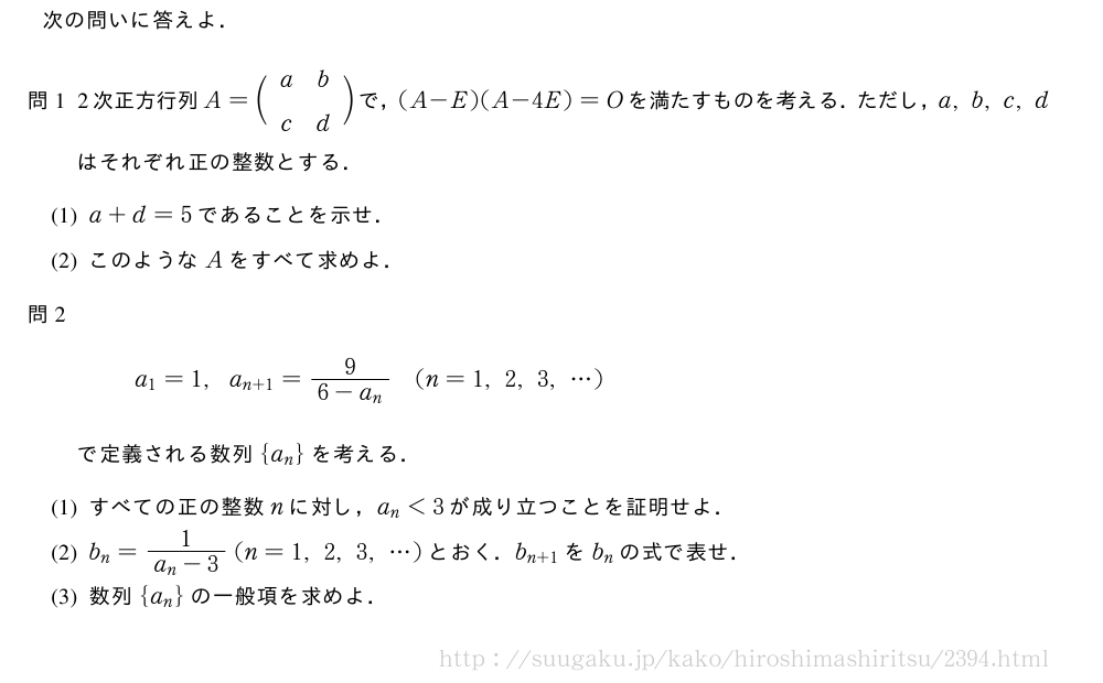 次の問いに答えよ．\mon[問1]2次正方行列A=\biggl(\begin{array}{cc}a&b\\c&d\end{array}\biggr)で，(A-E)(A-4E)=Oを満たすものを考える．ただし，a,b,c,dはそれぞれ正の整数とする．\mon[(1)]a+d=5であることを示せ．\mon[(2)]このようなAをすべて求めよ．\mon[問2]a_1=1,a_{n+1}=\frac{9}{6-a_n}(n=1,2,3,・・・)で定義される数列{a_n}を考える．\mon[(1)]すべての正の整数nに対し，a_n＜3が成り立つことを証明せよ．\mon[(2)]b_n=\frac{1}{a_n-3}(n=1,2,3,・・・)とおく．b_{n+1}をb_nの式で表せ．\mon[(3)]数列{a_n}の一般項を求めよ．