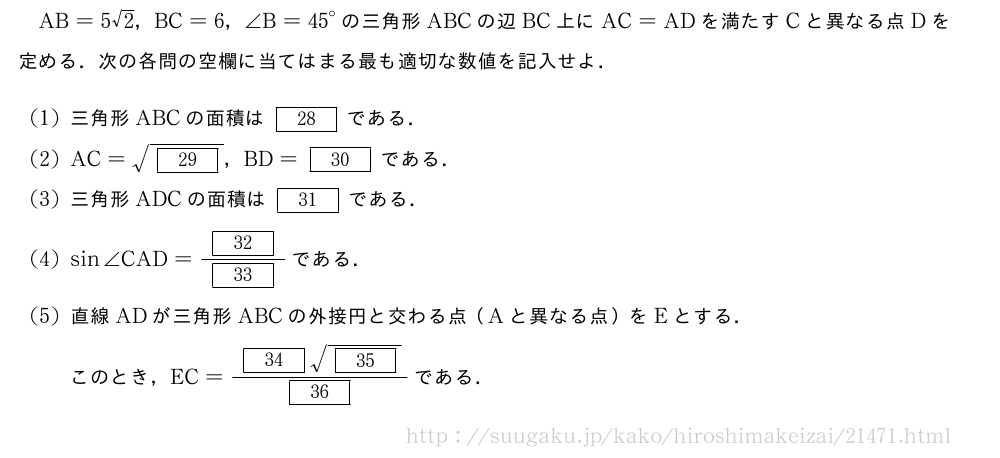 AB=5√2，BC=6，∠B={45}°の三角形ABCの辺BC上にAC=ADを満たすCと異なる点Dを定める．次の各問の空欄に当てはまる最も適切な数値を記入せよ．(1)三角形ABCの面積は[28]である．(2)AC=\sqrt{[29]}，BD=[30]である．(3)三角形ADCの面積は[31]である．(4)sin∠CAD=\frac{[32]}{[33]}である．(5)直線ADが三角形ABCの外接円と交わる点（Aと異なる点）をEとする．このとき，EC=\frac{[34]\sqrt{[35]}}{[36]}である．