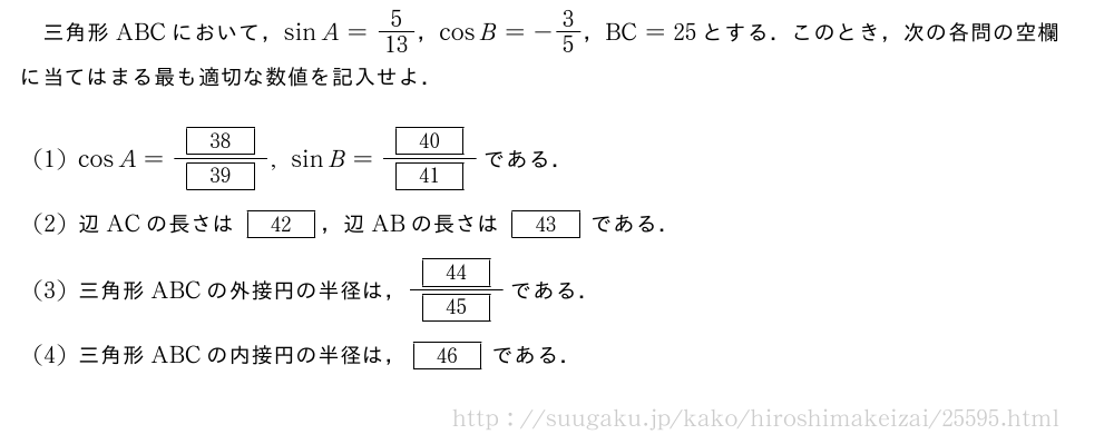 三角形ABCにおいて，sinA=5/13，cosB=-3/5，BC=25とする．このとき，次の各問の空欄に当てはまる最も適切な数値を記入せよ．(1)cosA=\frac{[38]}{[39]},sinB=\frac{[40]}{[41]}である．(2)辺ACの長さは[42]，辺ABの長さは[43]である．(3)三角形ABCの外接円の半径は，\frac{[44]}{[45]}である．(4)三角形ABCの内接円の半径は，[46]である．