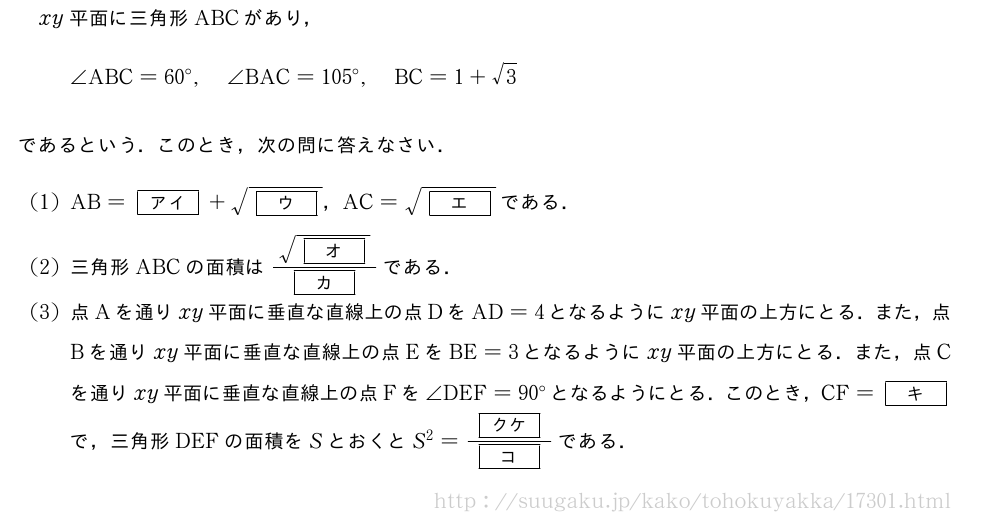 xy平面に三角形ABCがあり，∠ABC=60°,∠BAC=105°,BC=1+√3であるという．このとき，次の問に答えなさい．(1)AB=[アイ]+\sqrt{[ウ]}，AC=\sqrt{[エ]}である．(2)三角形ABCの面積は\frac{\sqrt{[オ]}}{[カ]}である．(3)点Aを通りxy平面に垂直な直線上の点DをAD=4となるようにxy平面の上方にとる．また，点Bを通りxy平面に垂直な直線上の点EをBE=3となるようにxy平面の上方にとる．また，点Cを通りxy平面に垂直な直線上の点Fを∠DEF=90°となるようにとる．このとき，CF=[キ]で，三角形DEFの面積をSとおくとS^2=\frac{[クケ]}{[コ]}である．