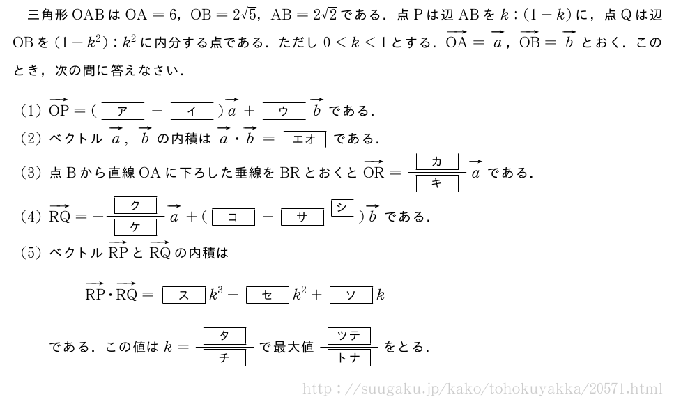 三角形OABはOA=6，OB=2√5，AB=2√2である．点Pは辺ABをk:(1-k)に，点Qは辺OBを(1-k^2):k^2に内分する点である．ただし0＜k＜1とする．ベクトルOA=ベクトルa，ベクトルOB=ベクトルbとおく．このとき，次の問に答えなさい．(1)ベクトルOP=([ア]-[イ])ベクトルa+[ウ]ベクトルbである．(2)ベクトルベクトルa,ベクトルbの内積はベクトルa・ベクトルb=[エオ]である．(3)点Bから直線OAに下ろした垂線をBRとおくとベクトルOR=\frac{[カ]}{[キ]}ベクトルaである．(4)ベクトルRQ=-\frac{[ク]}{[ケ]}ベクトルa+([コ]-{[サ]}^{\mkakko{シ}})ベクトルbである．(5)ベクトルベクトルRPとベクトルRQの内積はベクトルRP・ベクトルRQ=[ス]k^3-[セ]k^2+[ソ]kである．この値はk=\frac{[タ]}{[チ]}で最大値\frac{[ツテ]}{[トナ]}をとる．
