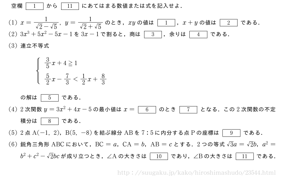 空欄[1]から[11]にあてはまる数値または式を記入せよ．(1)x=\frac{1}{√2-√5},y=\frac{1}{√2+√5}のとき，xyの値は[1]，x+yの値は[2]である．(2)3x^3+5x^2-5x-1を3x-1で割ると，商は[3]，余りは[4]である．(3)連立不等式{\begin{array}{l}3/5x+4≧1\5/2x-7/3＜1/2x+8/3\phantom{\frac{[]^{[]}}{2}}\end{array}.の解は[5]である．(4)2次関数y=3x^2+4x-5の最小値はx=[6]のとき[7]となる．この2次関数の不定積分は[8]である．(5)2点A(-1,2)，B(5,-8)を結ぶ線分ABを7:5に内分する点Pの座標は[9]である．\mon鋭角三角形ABCにおいて，BC=a，CA=b，AB=cとする．2つの等式√3a=√2b，a^2=b^2+c^2-√2bcが成り立つとき，∠Aの大きさは[10]であり，∠Bの大きさは[11]である．