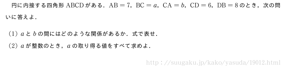 円に内接する四角形ABCDがある．AB=7，BC=a，CA=b，CD=6，DB=8のとき，次の問いに答えよ．(1)aとbの間にはどのような関係があるか．式で表せ．(2)aが整数のとき，aの取り得る値をすべて求めよ．