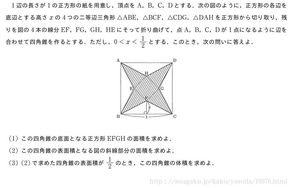 1辺の長さが1の正方形の紙を用意し，頂点をA，B，C，Dとする．次の図のように，正方形の各辺を底辺とする高さxの4つの二等辺三角形△ABE，△BCF，△CDG，△DAHを正方形から切り取り，残りを図の4本の線分EF，FG，GH，HEにそって折り曲げて，点A，B，C，Dが1点になるように辺を合わせて四角錐を作るとする．ただし，0＜x＜1/2とする．このとき，次の問いに答えよ．（プレビューでは図は省略します）(1)この四角錐の底面となる正方形EFGHの面積を求めよ．(2)この四角錐の表面積となる図の斜線部分の面積を求めよ．(3)(2)で求めた四角錐の表面積が1/2のとき，この四角錐の体積を求めよ．