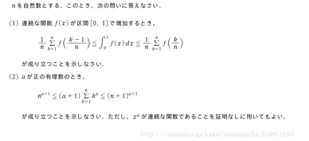 nを自然数とする．このとき，次の問いに答えなさい．(1)連続な関数f(x)が区間[0,1]で増加するとき，1/nΣ_{k=1}^nf(\frac{k-1}{n})≦∫_0^1f(x)dx≦1/nΣ_{k=1}^nf(k/n)が成り立つことを示しなさい．(2)aが正の有理数のとき，n^{a+1}≦(a+1)Σ_{k=1}^nk^a≦(n+1)^{a+1}が成り立つことを示しなさい．ただし，x^aが連続な関数であることを証明なしに用いてもよい．