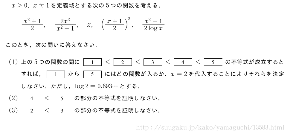 x＞0,x≠1を定義域とする次の5つの関数を考える．\frac{x^2+1}{2},\frac{2x^2}{x^2+1},x,(\frac{x+1}{2})^2,\frac{x^2-1}{2logx}このとき，次の問いに答えなさい．(1)上の5つの関数の間に[1]＜[2]＜[3]＜[4]＜[5]の不等式が成立するとすれば，[1]から[5]にはどの関数が入るか．x=2を代入することによりそれらを決定しなさい．ただし，log2=0.693・・・とする．(2)[4]＜[5]の部分の不等式を証明しなさい．(3)[2]＜[3]の部分の不等式を証明しなさい．
