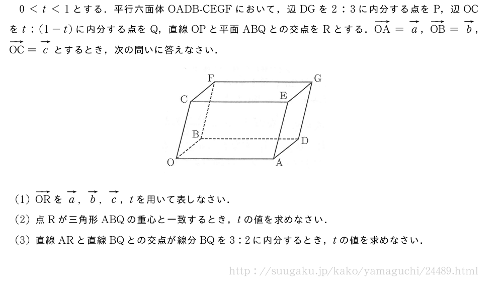 0＜t＜1とする．平行六面体OADB-CEGFにおいて，辺DGを2:3に内分する点をP，辺OCをt:(1-t)に内分する点をQ，直線OPと平面ABQとの交点をRとする．ベクトルOA=ベクトルa，ベクトルOB=ベクトルb，ベクトルOC=ベクトルcとするとき，次の問いに答えなさい．（プレビューでは図は省略します）(1)ベクトルORをベクトルa,ベクトルb,ベクトルc，tを用いて表しなさい．(2)点Rが三角形ABQの重心と一致するとき，tの値を求めなさい．(3)直線ARと直線BQとの交点が線分BQを3:2に内分するとき，tの値を求めなさい．