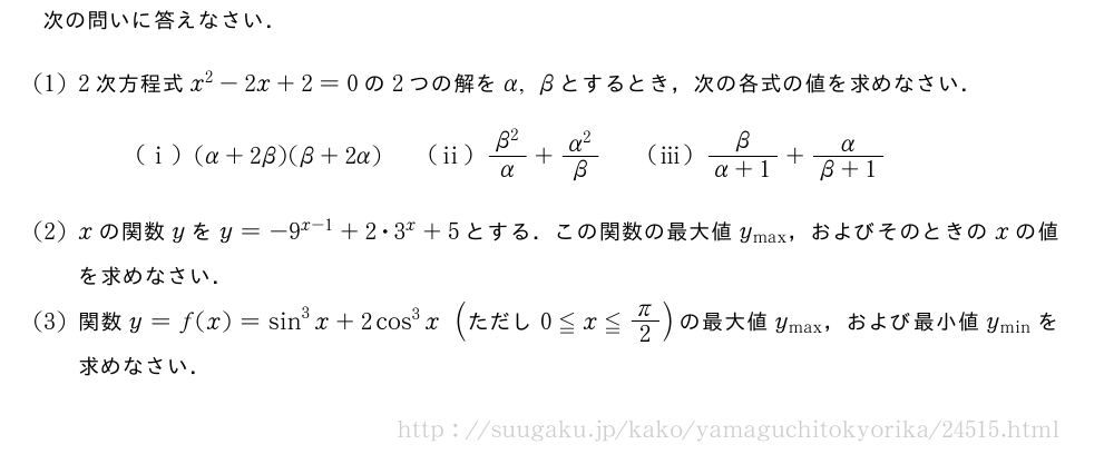 次の問いに答えなさい．(1)2次方程式x^2-2x+2=0の2つの解をα,βとするとき，次の各式の値を求めなさい．(i)(α+2β)(β+2α)\qquad(ii)\frac{β^2}{α}+\frac{α^2}{β}\qquad(iii)\frac{β}{α+1}+\frac{α}{β+1}(2)xの関数yをy=-9^{x-1}+2・3^x+5とする．この関数の最大値y_{\max}，およびそのときのxの値を求めなさい．(3)関数y=f(x)=sin^3x+2cos^3x(　ただし　0≦x≦π/2)の最大値y_{\max}，および最小値y_{\min}を求めなさい．