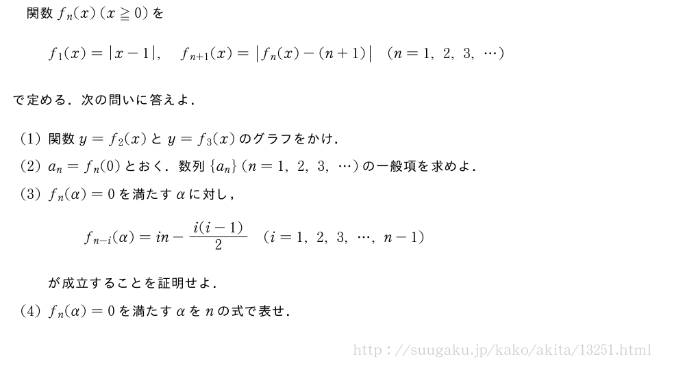 関数f_n(x)(x≧0)をf_1(x)=|x-1|,f_{n+1}(x)=|f_n(x)-(n+1)|(n=1,2,3,・・・)で定める．次の問いに答えよ．(1)関数y=f_2(x)とy=f_3(x)のグラフをかけ．(2)a_n=f_n(0)とおく．数列{a_n}(n=1,2,3,・・・)の一般項を求めよ．(3)f_n(α)=0を満たすαに対し，f_{n-i}(α)=in-\frac{i(i-1)}{2}(i=1,2,3,・・・,n-1)が成立することを証明せよ．(4)f_n(α)=0を満たすαをnの式で表せ．