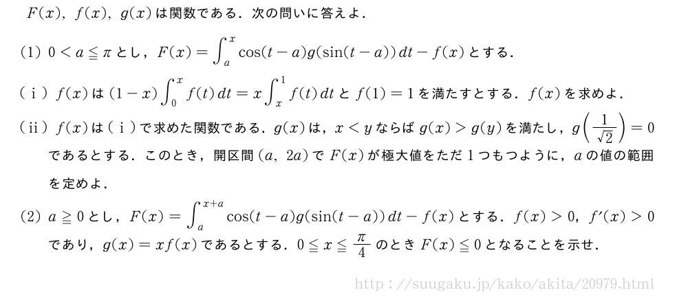 F(x),f(x),g(x)は関数である．次の問いに答えよ．(1)0＜a≦πとし，F(x)=∫_a^xcos(t-a)g(sin(t-a))dt-f(x)とする．(i)f(x)は(1-x)∫_0^xf(t)dt=x∫_x^1f(t)dtとf(1)=1を満たすとする．f(x)を求めよ．(ii)f(x)は(i)で求めた関数である．g(x)は，x＜yならばg(x)＞g(y)を満たし，g(\frac{1}{√2})=0であるとする．このとき，開区間(a,2a)でF(x)が極大値をただ1つもつように，aの値の範囲を定めよ．(2)a≧0とし，F(x)=∫_a^{x+a}cos(t-a)g(sin(t-a))dt-f(x)とする．f(x)＞0，f´(x)＞0であり，g(x)=xf(x)であるとする．0≦x≦π/4のときF(x)≦0となることを示せ．